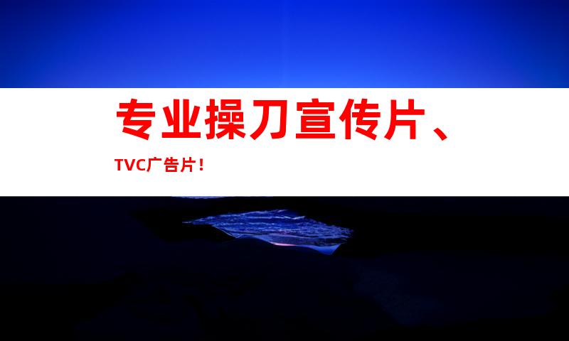 专业操刀宣传片、TVC广告片！