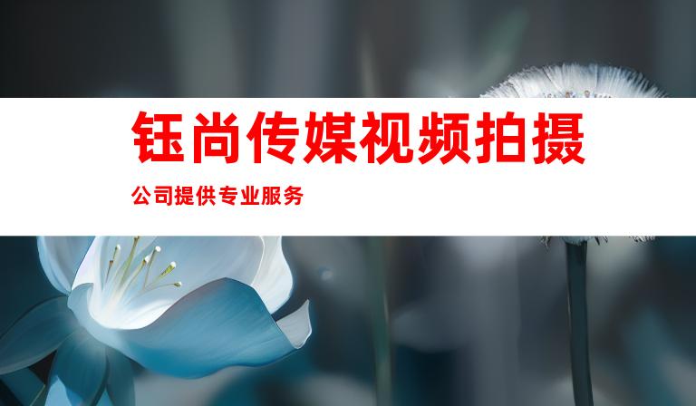 钰尚传媒视频拍摄公司提供专业服务