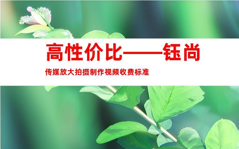 高性价比——钰尚传媒放大拍摄制作视频收费标准