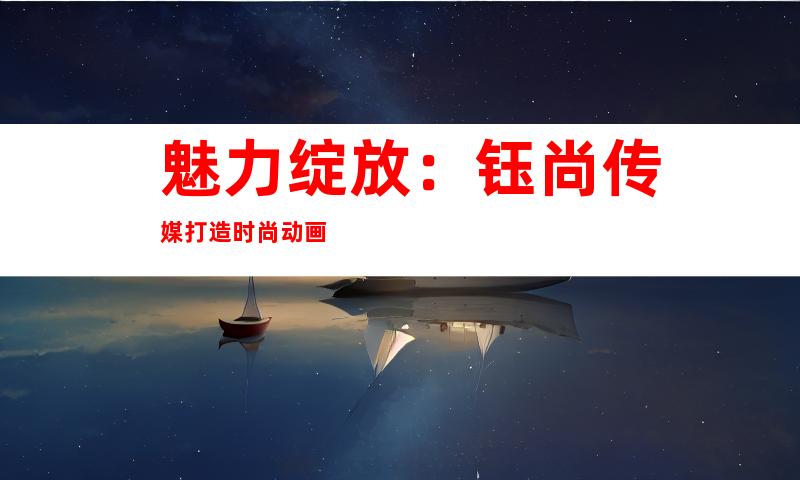 魅力绽放：钰尚传媒打造时尚动画