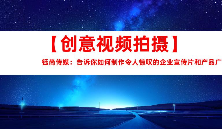 苏州【创意视频拍摄】钰尚传媒：告诉你如何制作令人惊叹的企业宣传片和产品广告片！