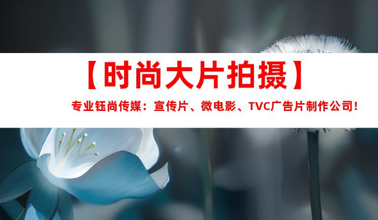 苏州【时尚大片拍摄】专业钰尚传媒：宣传片、微电影、TVC广告片制作公司！