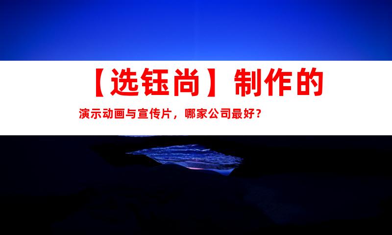 苏州【选钰尚】制作的演示动画与宣传片，哪家公司最好？