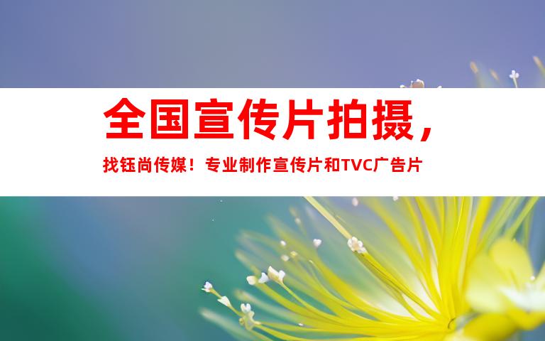 苏州全国宣传片拍摄，找钰尚传媒！专业制作宣传片和TVC广告片