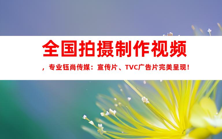 苏州全国拍摄制作视频，专业钰尚传媒：宣传片、TVC广告片完美呈现！