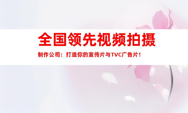 苏州全国领先视频拍摄制作公司：打造你的宣传片与TVC广告片！