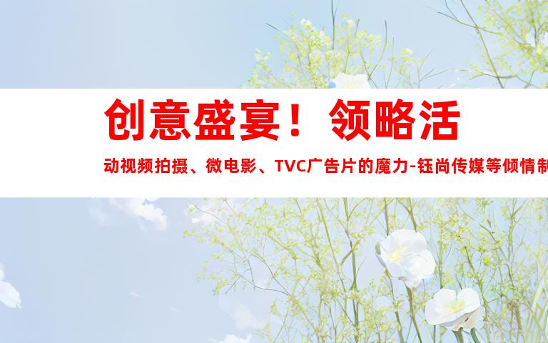 苏州创意盛宴！领略活动视频拍摄、微电影、TVC广告片的魔力-钰尚传媒等倾情制作！