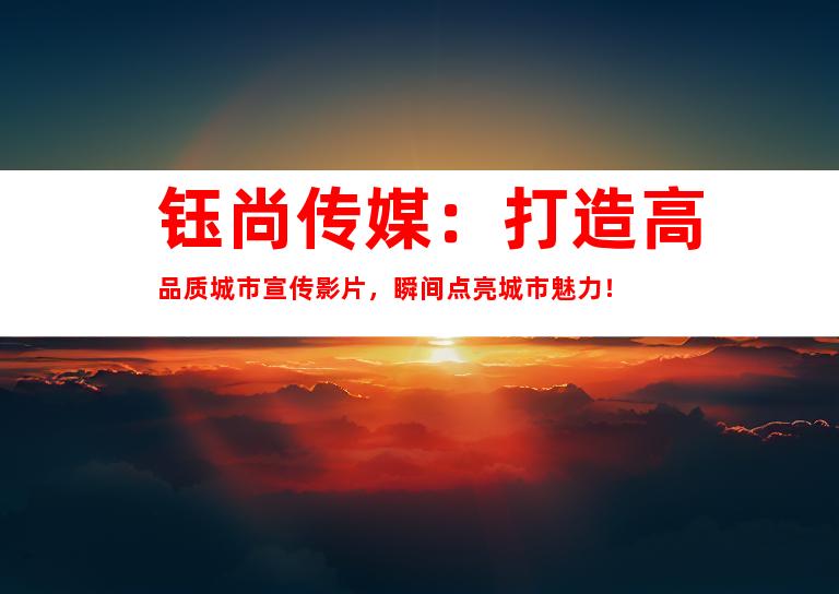 苏州钰尚传媒：打造高品质城市宣传影片，瞬间点亮城市魅力！